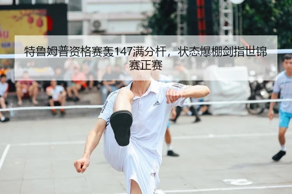 特鲁姆普资格赛轰147满分杆，状态爆棚剑指世锦赛正赛